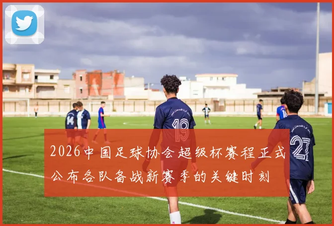 2026中国足球协会超级杯赛程正式公布各队备战新赛季的关键时刻