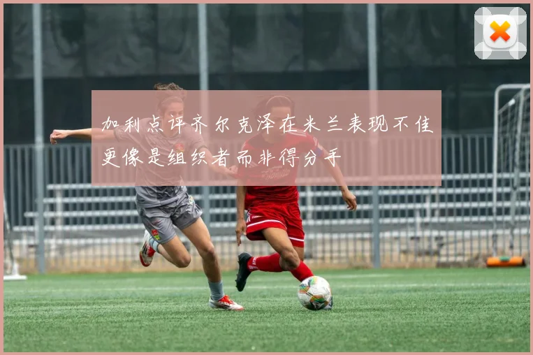 加利点评齐尔克泽在米兰表现不佳更像是组织者而非得分手