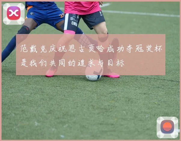 范戴克庆祝恩古莫哈成功夺冠奖杯是我们共同的追求与目标