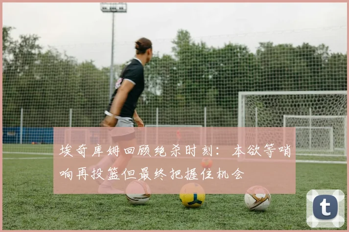 埃奇库姆回顾绝杀时刻：本欲等哨响再投篮但最终把握住机会
