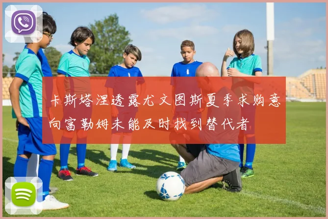 卡斯塔涅透露尤文图斯夏季求购意向富勒姆未能及时找到替代者
