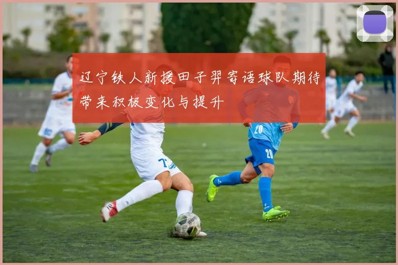 辽宁铁人新援田子羿寄语球队期待带来积极变化与提升