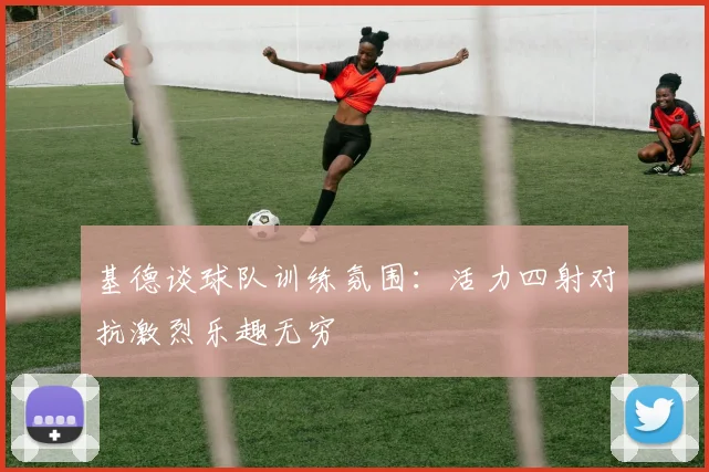基德谈球队训练氛围：活力四射对抗激烈乐趣无穷