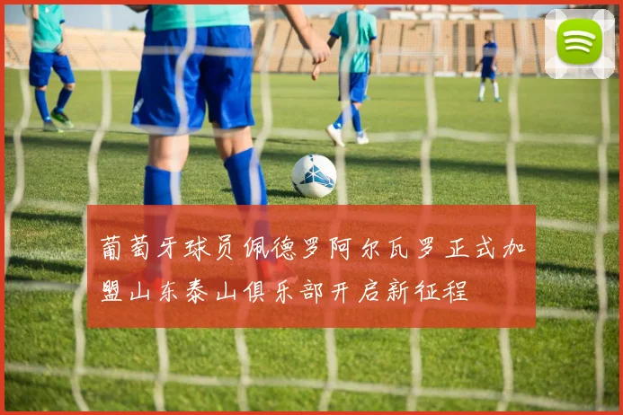 葡萄牙球员佩德罗阿尔瓦罗正式加盟山东泰山俱乐部开启新征程