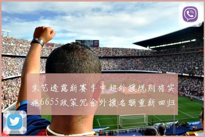 朱艺透露新赛季中超外援规则将实施6655政策冗余外援名额重新回归球队配置